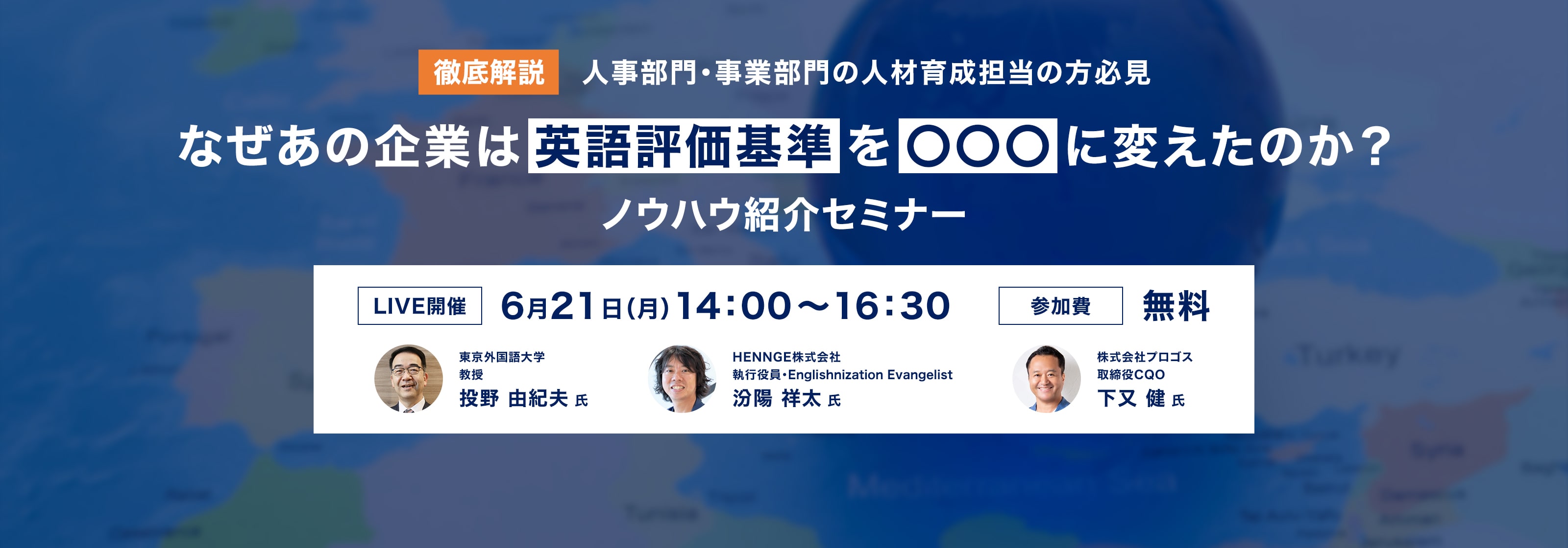 徹底解説 人事部門・事業部門の人材育成担当の方必見 なぜあの企業は英語評価基準を○○○に変えたのか?ノウハウ紹介セミナー LIVE開催 6月21日(月)14:00-16:30 参加費無料 東京外国語大学教授 投野由紀夫氏 HENNGE株式会社執行役員 汾陽祥太氏 株式会社プロゴス取締役COO 下又健氏 詳細はこちら