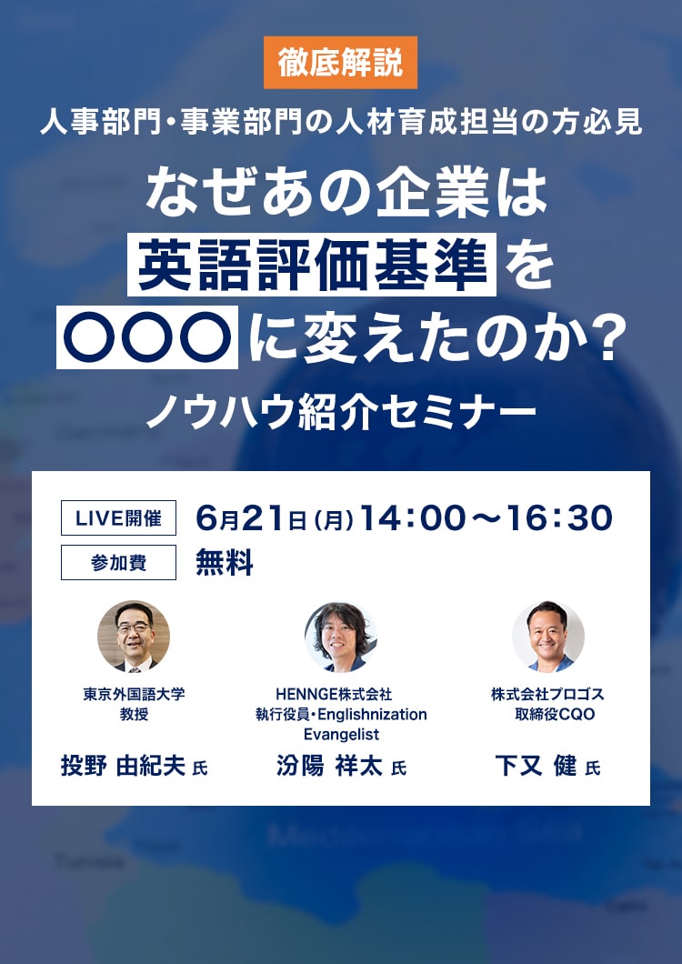 徹底解説 人事部門・事業部門の人材育成担当の方必見 なぜあの企業は英語評価基準を○○○に変えたのか？ノウハウ紹介セミナー LIVE開催 6月21日（月）14:00-16:30 参加費無料 東京外国語大学教授 投野由紀夫氏 HENNGE株式会社執行役員 汾陽祥太氏 株式会社プロゴス取締役COO 下又健氏 詳細はこちら